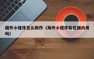 沈丘国外小程序怎么制作（海外小程序能在国内用吗）