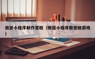 沈丘旅游小程序制作蛋糕（微信小程序做蛋糕游戏）